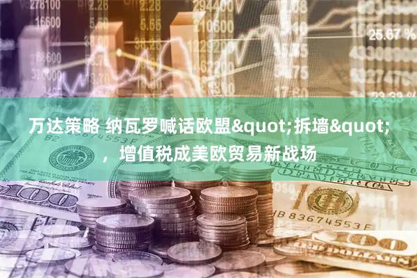 万达策略 纳瓦罗喊话欧盟&quot;拆墙&quot;，增值税成美欧贸易新战场