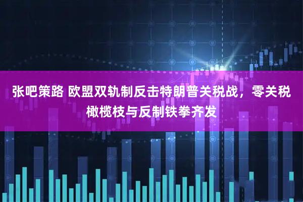 张吧策路 欧盟双轨制反击特朗普关税战，零关税橄榄枝与反制铁拳齐发