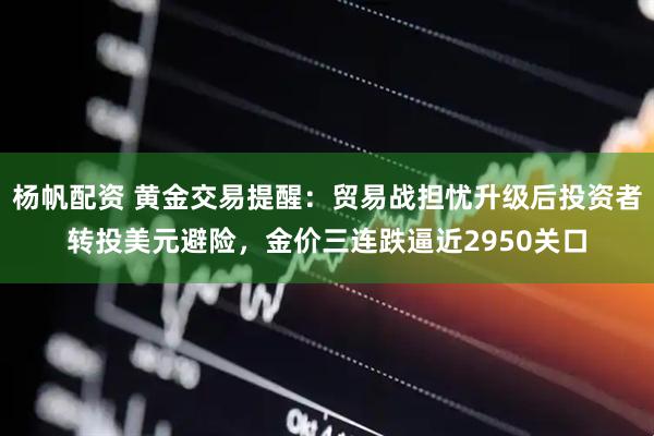 杨帆配资 黄金交易提醒：贸易战担忧升级后投资者转投美元避险，金价三连跌逼近2950关口