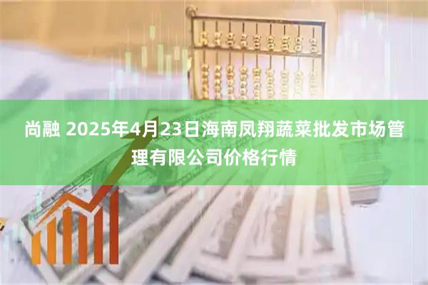 尚融 2025年4月23日海南凤翔蔬菜批发市场管理有限公司价格行情