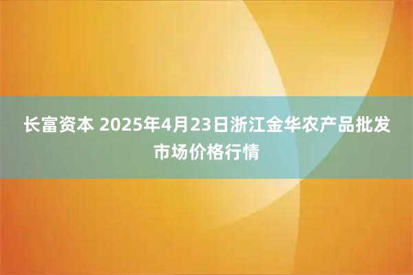 长富资本 2025年4月23日浙江金华农产品批发市场价格行情
