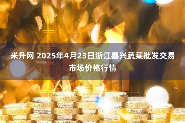 米升网 2025年4月23日浙江嘉兴蔬菜批发交易市场价格行情