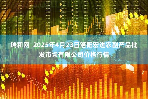 瑞和网  2025年4月23日洛阳宏进农副产品批发市场有限公司价格行情