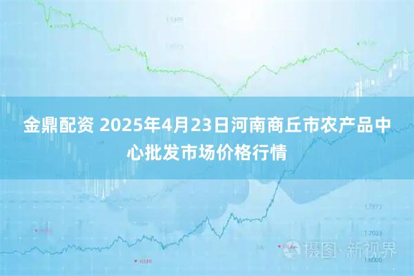 金鼎配资 2025年4月23日河南商丘市农产品中心批发市场价格行情