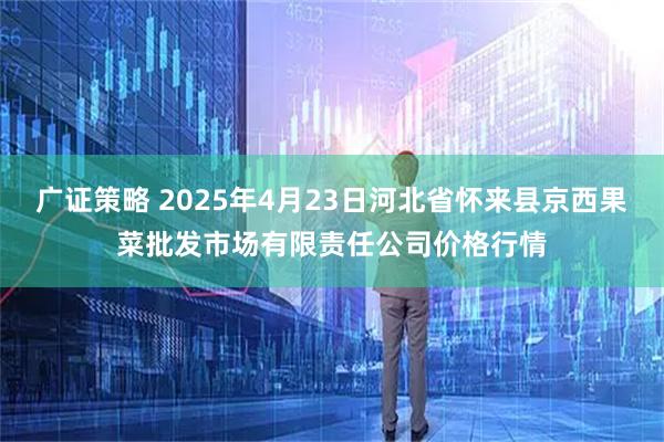 广证策略 2025年4月23日河北省怀来县京西果菜批发市场有限责任公司价格行情