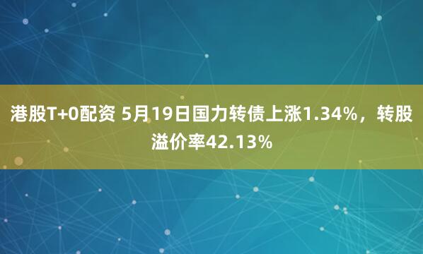 港股T+0配资 5月19日国力转债上涨1.34%，转股溢价率42.13%