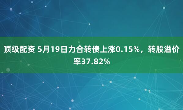 顶级配资 5月19日力合转债上涨0.15%，转股溢价率37.82%