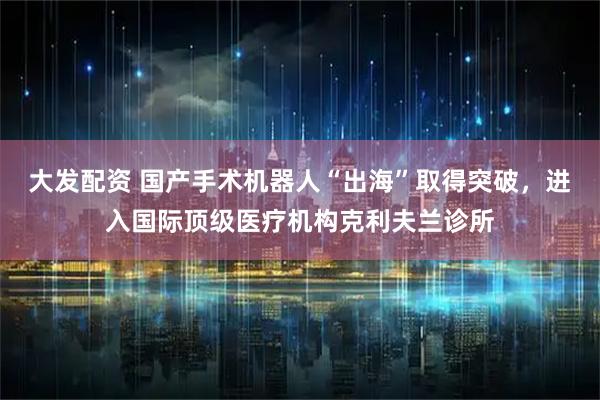大发配资 国产手术机器人“出海”取得突破，进入国际顶级医疗机构克利夫兰诊所