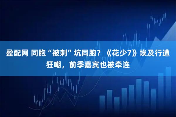 盈配网 同胞“被刺”坑同胞？《花少7》埃及行遭狂嘲，前季嘉宾也被牵连
