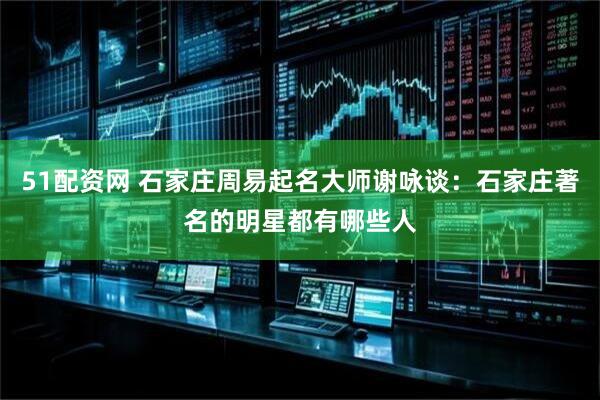 51配资网 石家庄周易起名大师谢咏谈：石家庄著名的明星都有哪些人