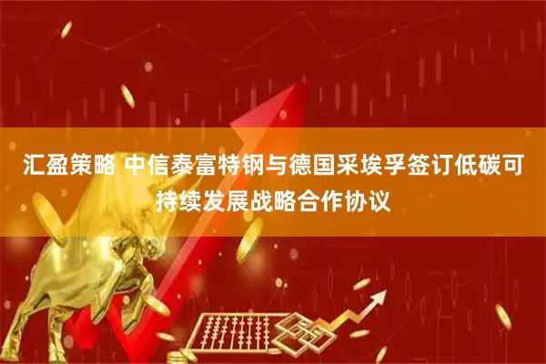 汇盈策略 中信泰富特钢与德国采埃孚签订低碳可持续发展战略合作协议