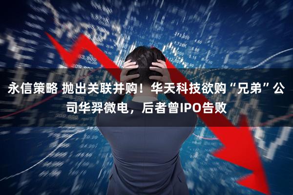 永信策略 抛出关联并购！华天科技欲购“兄弟”公司华羿微电，后者曾IPO告败