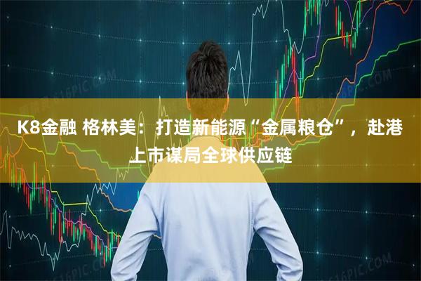 K8金融 格林美：打造新能源“金属粮仓”，赴港上市谋局全球供应链