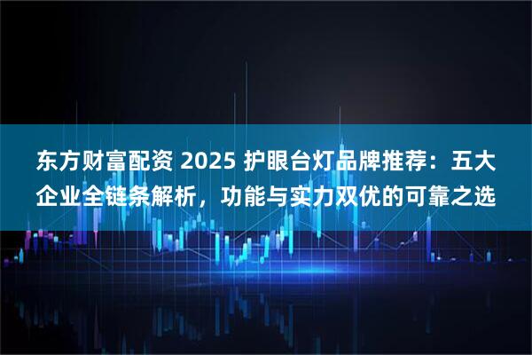 东方财富配资 2025 护眼台灯品牌推荐：五大企业全链条解析，功能与实力双优的可靠之选