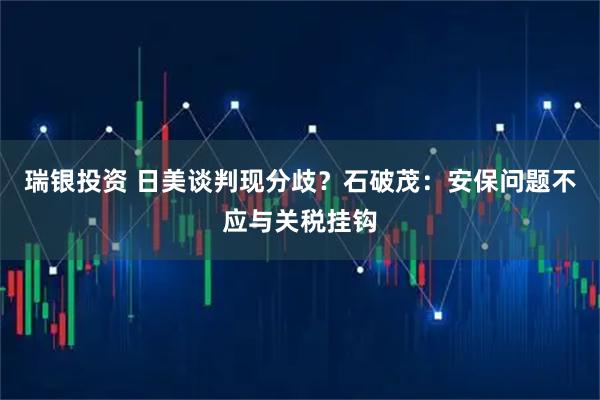 瑞银投资 日美谈判现分歧？石破茂：安保问题不应与关税挂钩