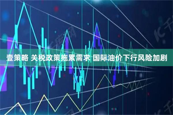 壹策略 关税政策拖累需求 国际油价下行风险加剧