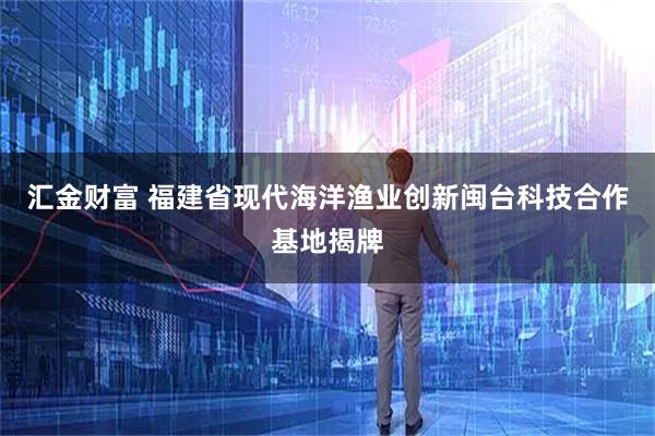 汇金财富 福建省现代海洋渔业创新闽台科技合作基地揭牌
