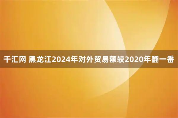 千汇网 黑龙江2024年对外贸易额较2020年翻一番