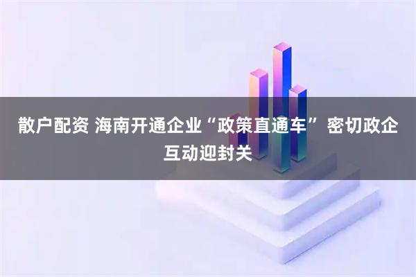 散户配资 海南开通企业“政策直通车” 密切政企互动迎封关