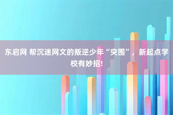东启网 帮沉迷网文的叛逆少年“突围”，新起点学校有妙招!