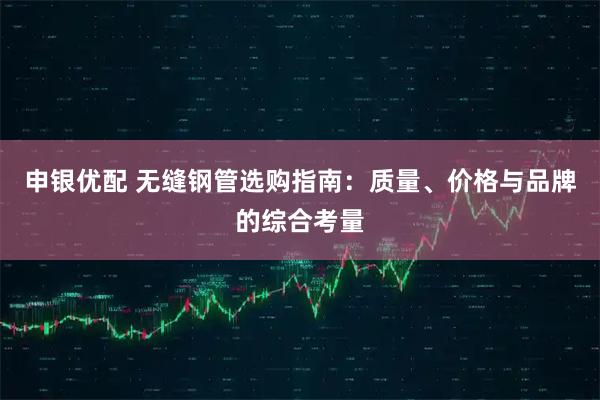 申银优配 无缝钢管选购指南：质量、价格与品牌的综合考量