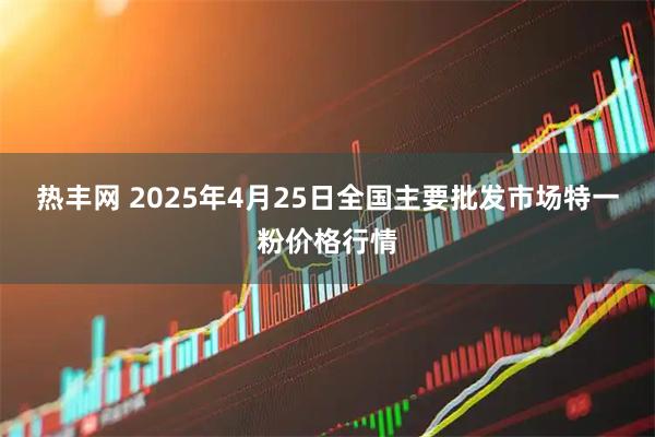 热丰网 2025年4月25日全国主要批发市场特一粉价格行情