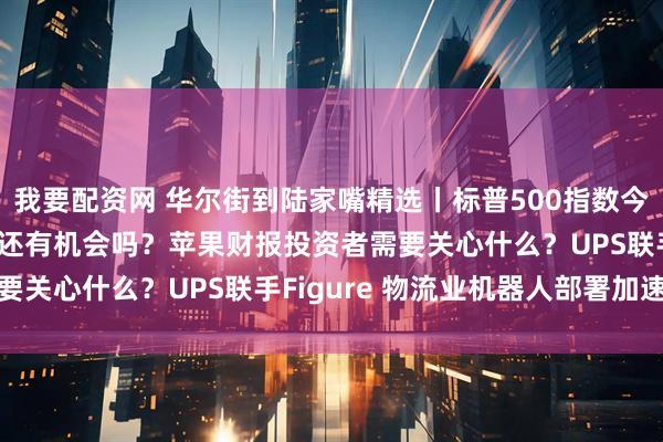 我要配资网 华尔街到陆家嘴精选丨标普500指数今年已见顶？科技七巨头还有机会吗？苹果财报投资者需要关心什么？UPS联手Figure 物流业机器人部署加速