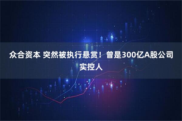 众合资本 突然被执行悬赏！曾是300亿A股公司实控人