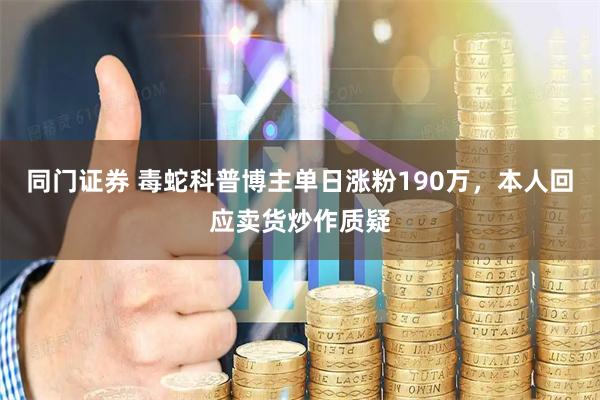 同门证券 毒蛇科普博主单日涨粉190万，本人回应卖货炒作质疑
