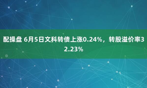 配操盘 6月5日文科转债上涨0.24%，转股溢价率32.23%