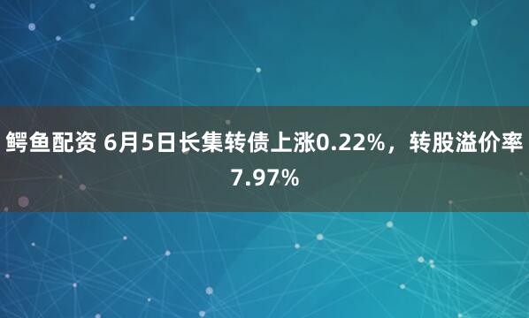 鳄鱼配资 6月5日长集转债上涨0.22%，转股溢价率7.97%