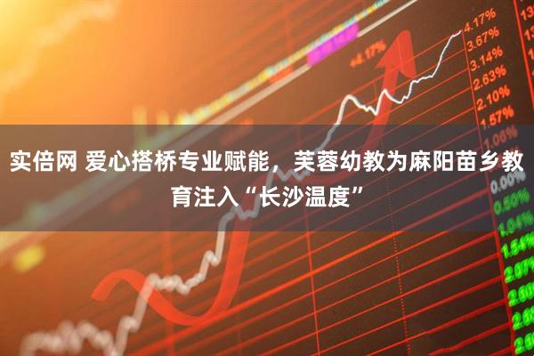 实倍网 爱心搭桥专业赋能，芙蓉幼教为麻阳苗乡教育注入“长沙温度”