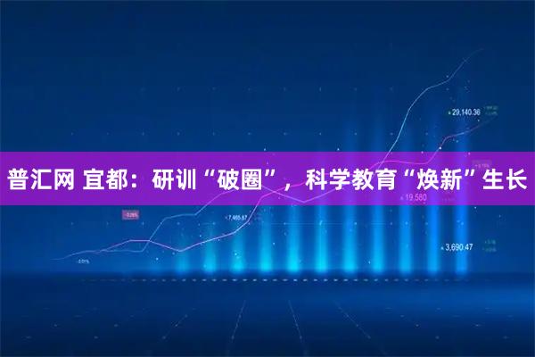 普汇网 宜都：研训“破圈”，科学教育“焕新”生长