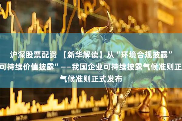 沪深股票配资 【新华解读】从“环境合规披露”迈向“可持续价值披露”——我国企业可持续披露气候准则正式发布