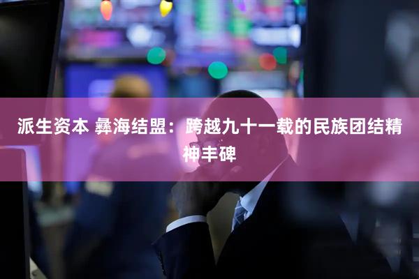 派生资本 彝海结盟：跨越九十一载的民族团结精神丰碑