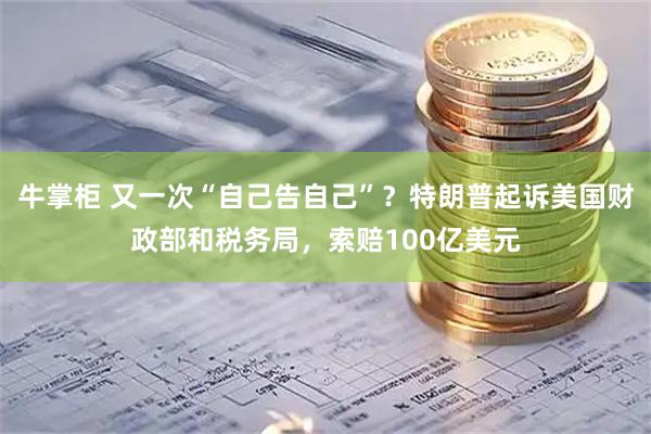 牛掌柜 又一次“自己告自己”？特朗普起诉美国财政部和税务局，索赔100亿美元