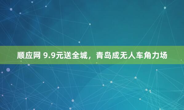 顺应网 9.9元送全城，青岛成无人车角力场