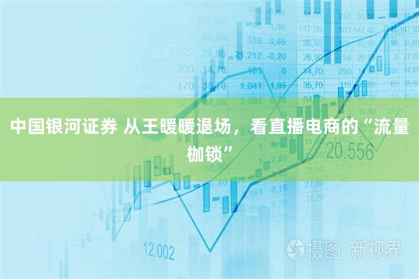 中国银河证券 从王暖暖退场，看直播电商的“流量枷锁”
