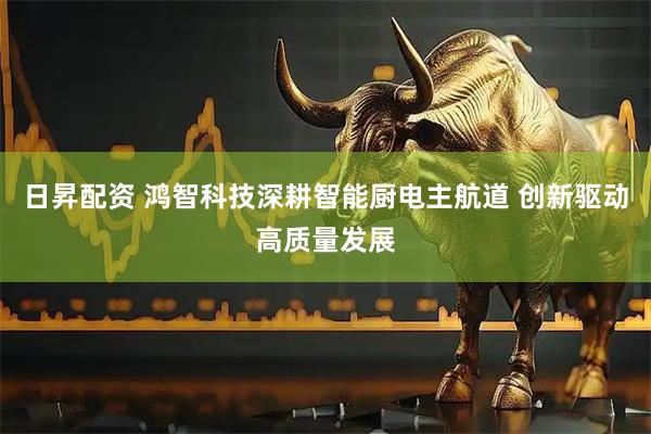 日昇配资 鸿智科技深耕智能厨电主航道 创新驱动高质量发展