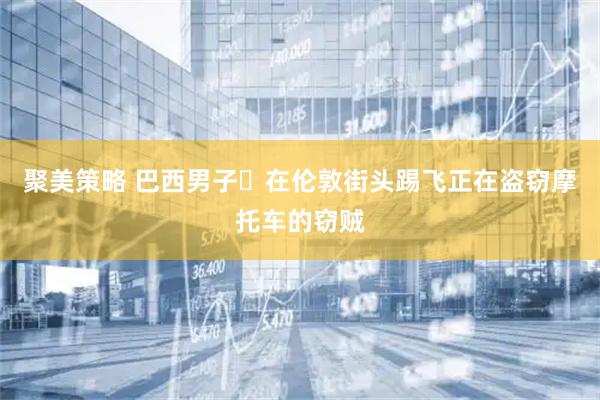 聚美策略 巴西男子‌在伦敦街头踢飞正在盗窃摩托车的窃贼