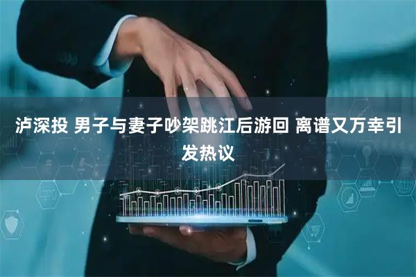 泸深投 男子与妻子吵架跳江后游回 离谱又万幸引发热议