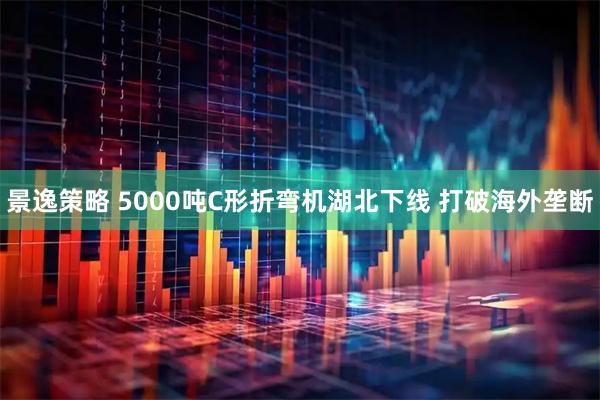 景逸策略 5000吨C形折弯机湖北下线 打破海外垄断